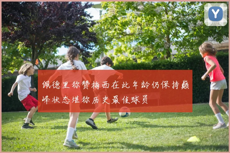佩德里称赞梅西在此年龄仍保持巅峰状态堪称历史最佳球员