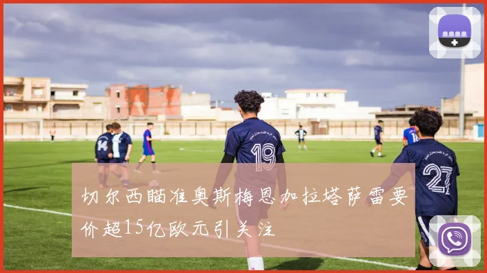 切尔西瞄准奥斯梅恩加拉塔萨雷要价超15亿欧元引关注