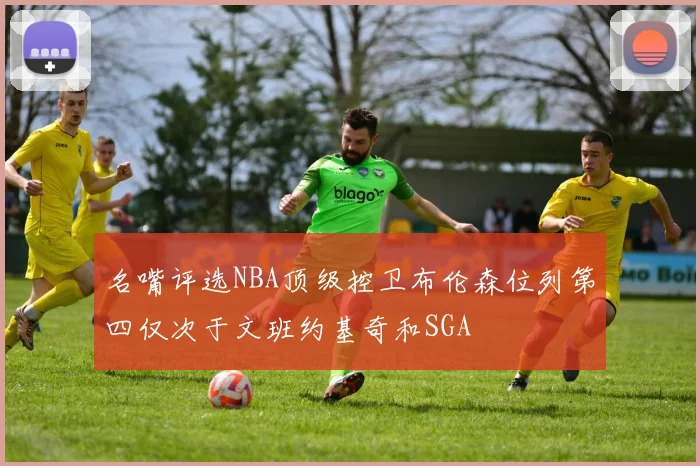 名嘴评选NBA顶级控卫布伦森位列第四仅次于文班约基奇和SGA
