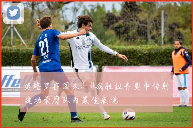 劳塔罗在国米3-0战胜拉齐奥中传射建功荣膺队内最佳表现