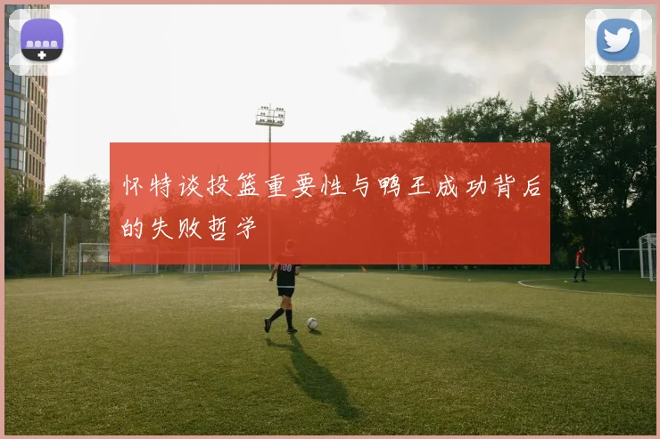怀特谈投篮重要性与鸭王成功背后的失败哲学