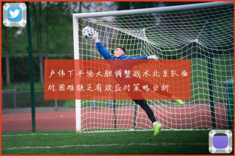 卢伟下半场大胆调整战术北京队面对困难缺乏有效应对策略分析