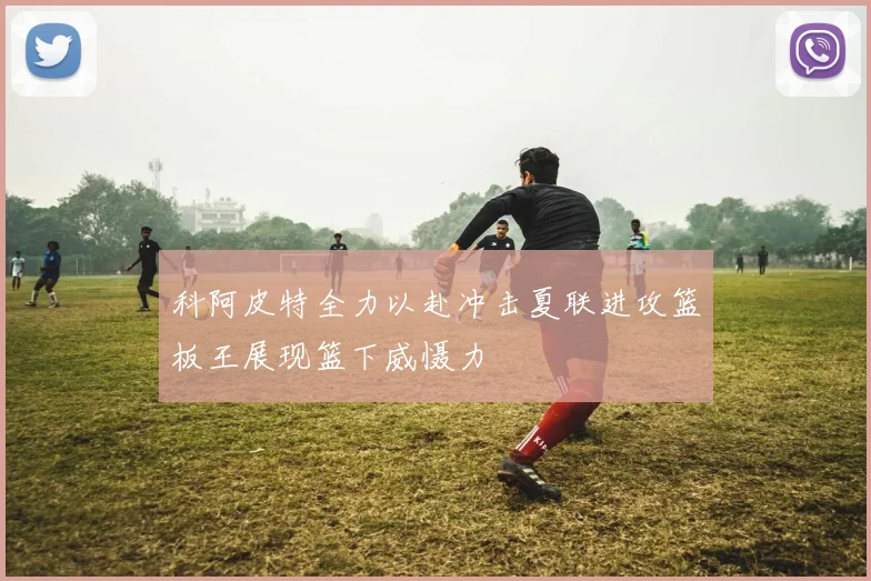 科阿皮特全力以赴冲击夏联进攻篮板王展现篮下威慑力