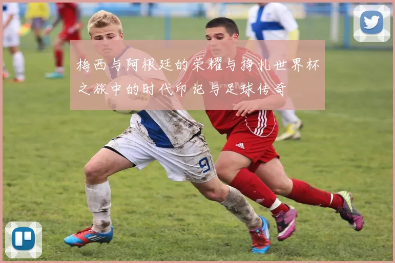 梅西与阿根廷的荣耀与挣扎世界杯之旅中的时代印记与足球传奇