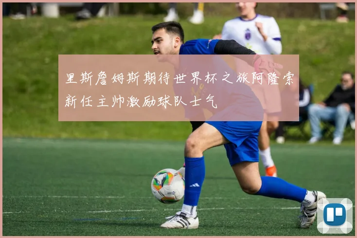 里斯詹姆斯期待世界杯之旅阿隆索新任主帅激励球队士气