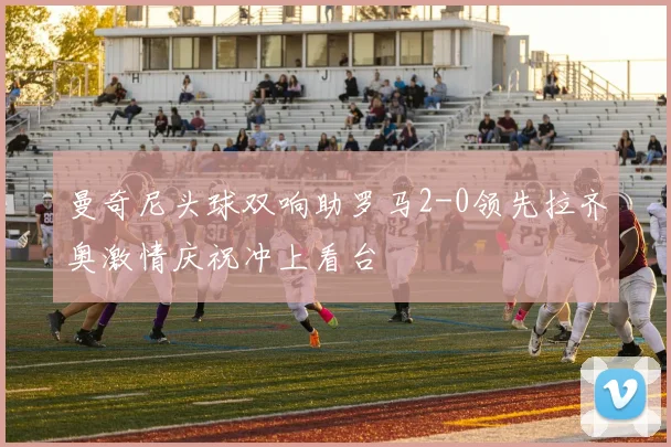 曼奇尼头球双响助罗马2-0领先拉齐奥激情庆祝冲上看台