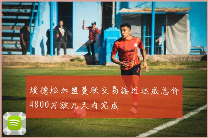 埃德松加盟曼联交易接近达成总价4800万欧几天内完成