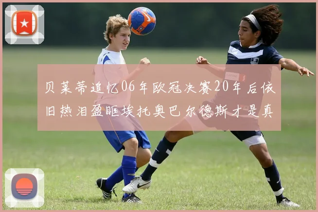 贝莱蒂追忆06年欧冠决赛20年后依旧热泪盈眶埃托奥巴尔德斯才是真正的英雄