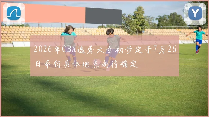 2026年CBA选秀大会初步定于7月26日举行具体地点尚待确定
