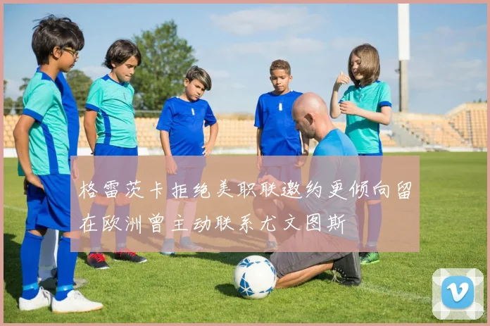 格雷茨卡拒绝美职联邀约更倾向留在欧洲曾主动联系尤文图斯