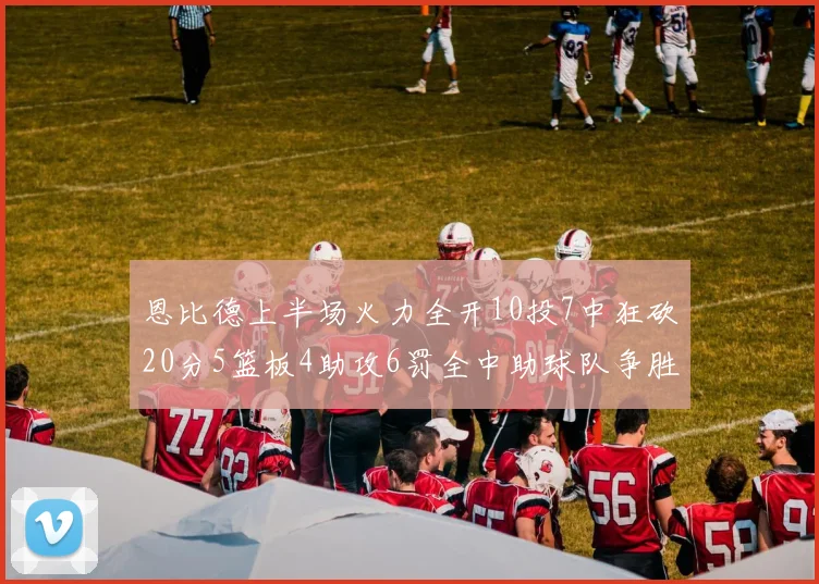 恩比德上半场火力全开10投7中狂砍20分5篮板4助攻6罚全中助球队争胜