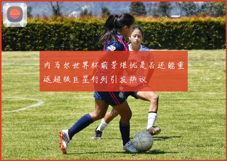 内马尔世界杯前景堪忧是否还能重返超级巨星行列引发热议