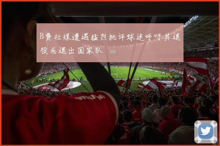 B费社媒遭遇猛烈批评球迷呼吁其退役或退出国家队